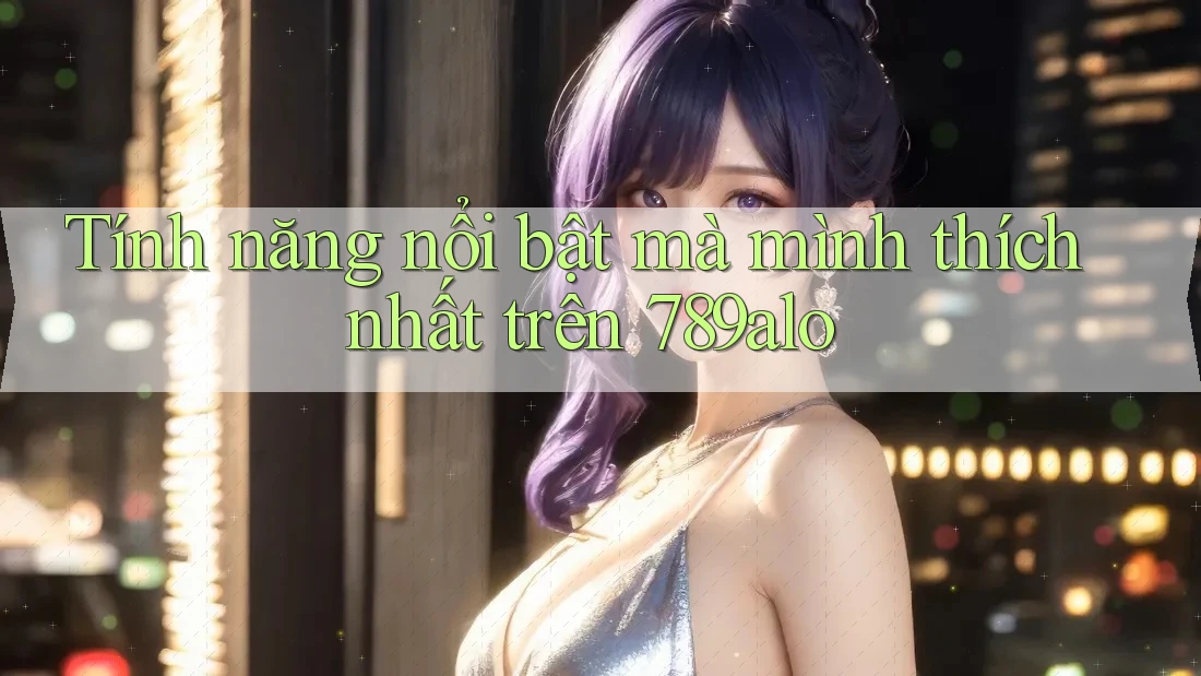Tính năng nổi bật mà mình thích nhất trên 789alo Tính năng nổi bật mà mình thích nhất trên 789alo
