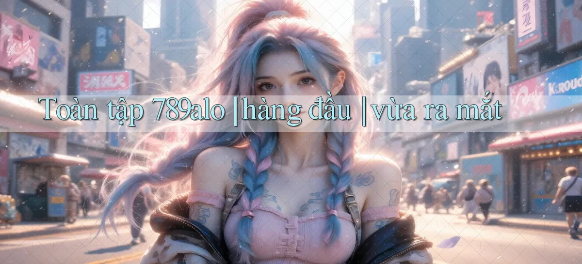 Toàn tập 789alo hàng đầu vừa ra mắt