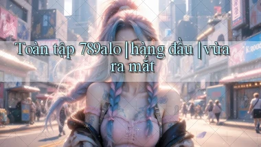 Toàn tập 789alo hàng đầu vừa ra mắt
