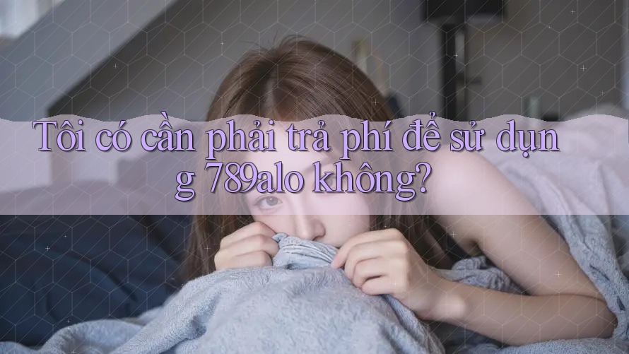 Tôi có cần phải trả phí để sử dụng 789alo không? Tôi có cần phải trả phí để sử dụng 789alo không?