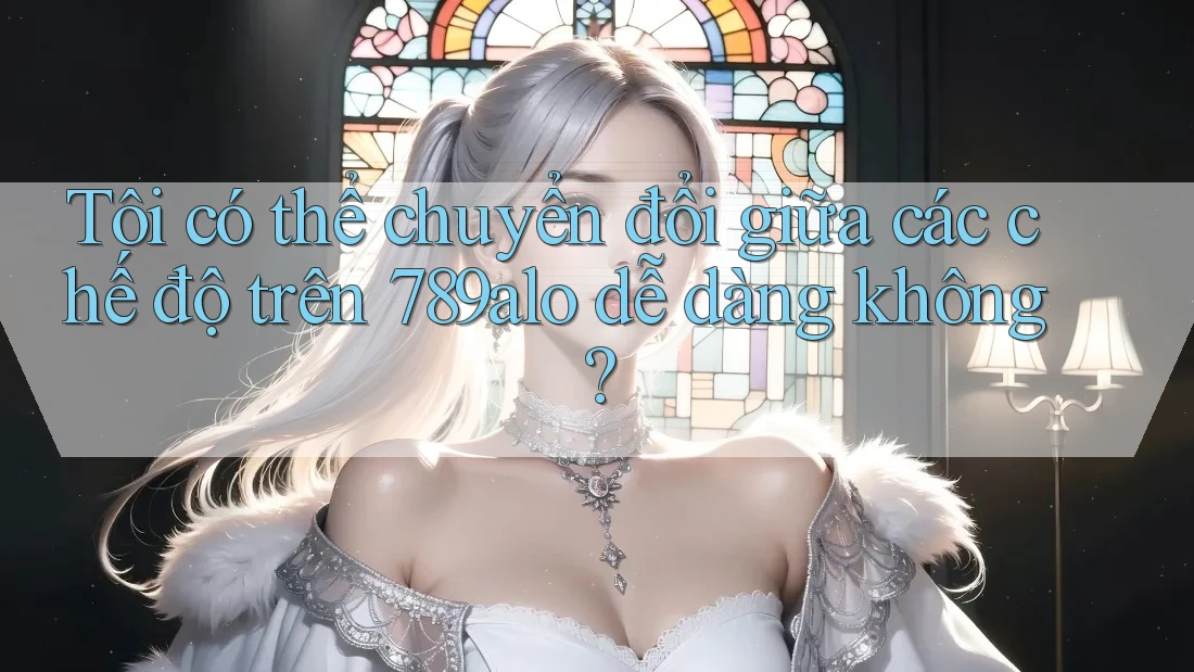 Tôi có thể chuyển đổi giữa các chế độ trên 789alo dễ dàng không? Tôi có thể chuyển đổi giữa các chế độ trên 789alo dễ dàng không?