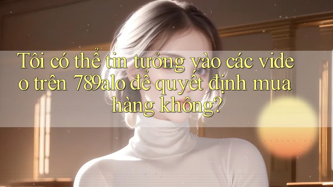 Tôi có thể tin tưởng vào các video trên 789alo để quyết định mua hàng không? Tôi có thể tin tưởng vào các video trên 789alo để quyết định mua hàng không?