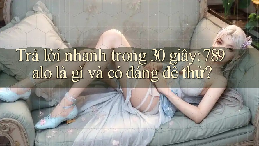 Trả lời nhanh trong 30 giây: 789alo là gì và có đáng để thử?