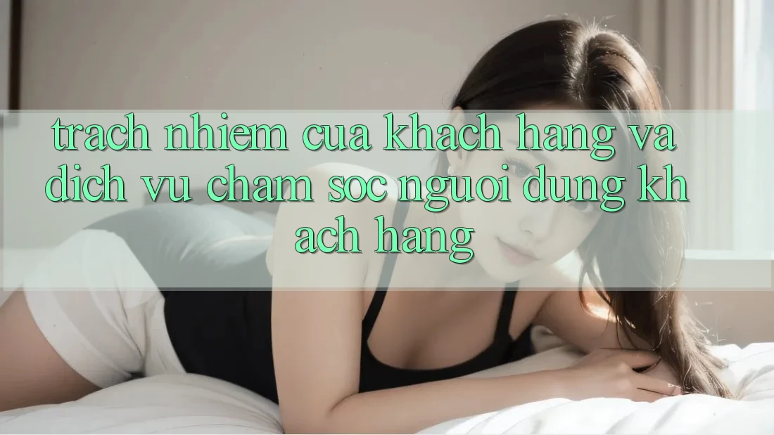 Trách Nhiệm Của Khách hàng Và Dịch Vụ Chăm sóc người dùng Khách Hàng