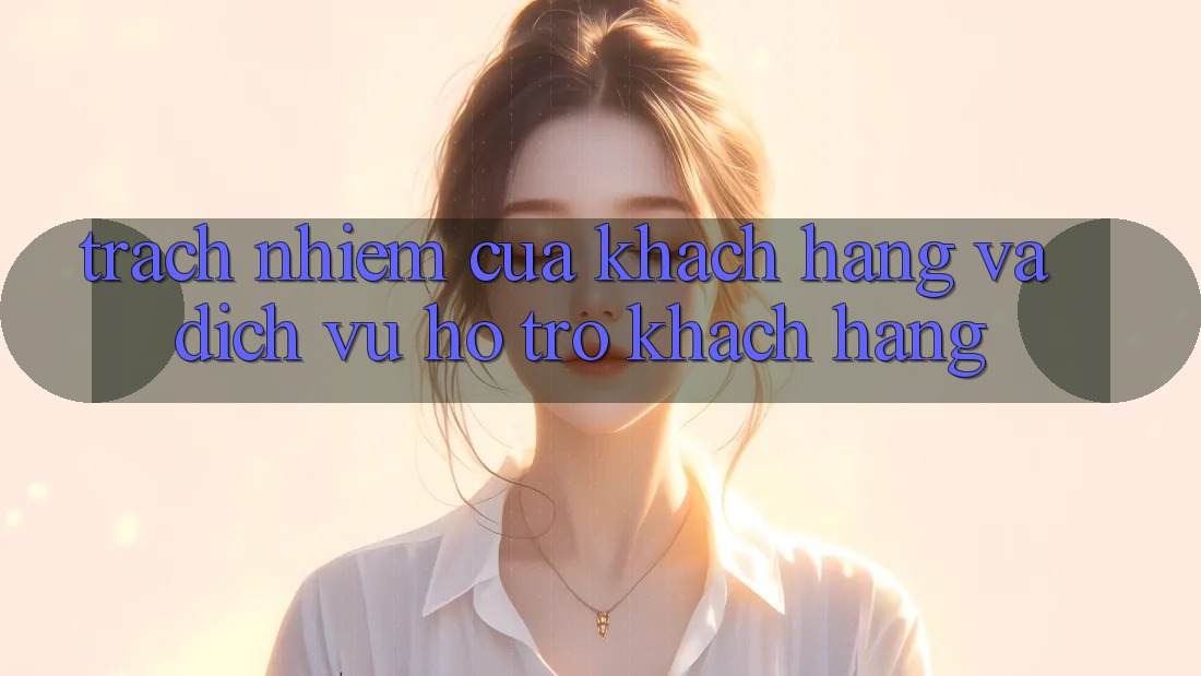 Trách Nhiệm Của Khách hàng Và Dịch Vụ Hỗ Trợ Khách Hàng Trách Nhiệm Của Khách hàng Và Dịch Vụ Hỗ Trợ Khách Hàng