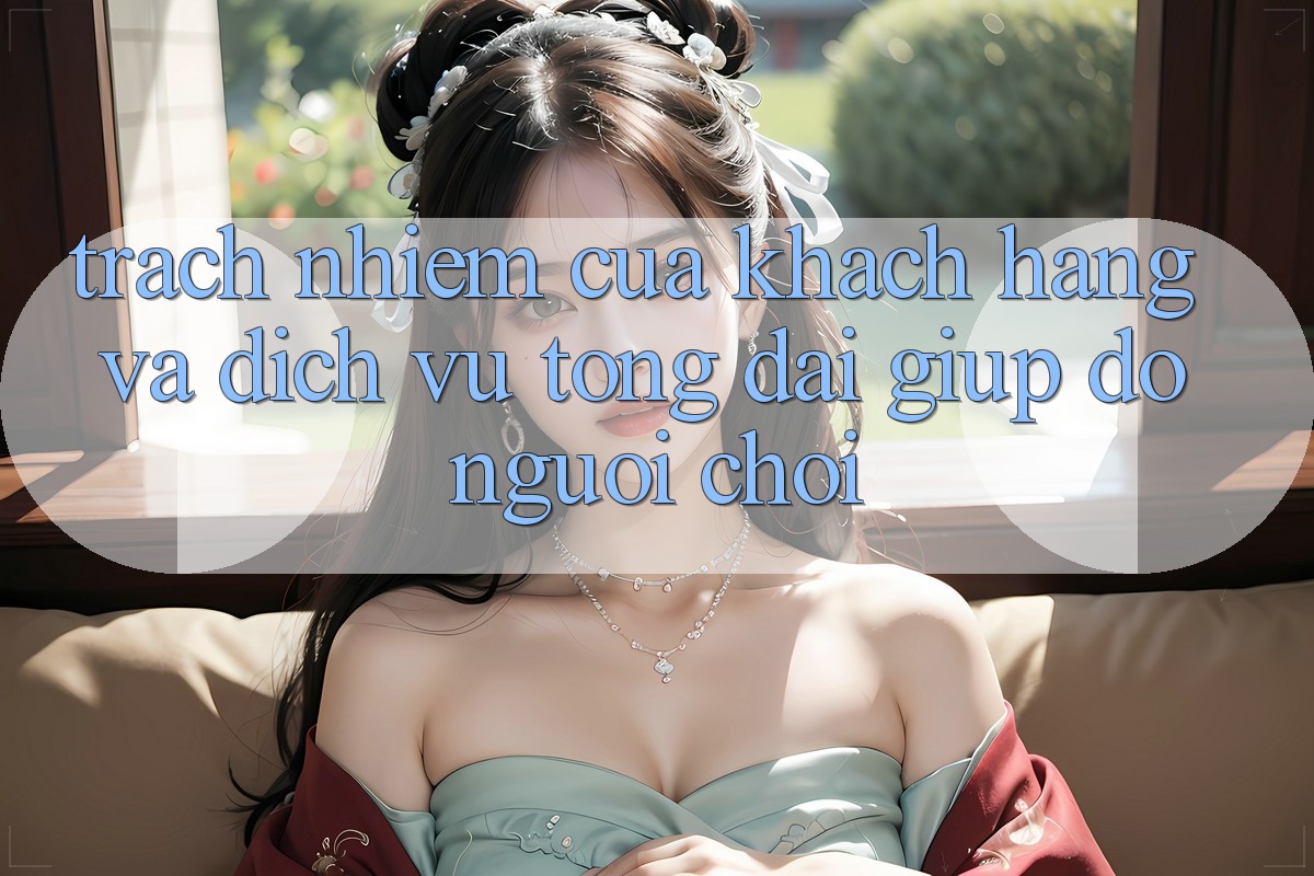 Trách Nhiệm Của Khách hàng Và Dịch Vụ Tổng đài giúp đỡ Người chơi Trách Nhiệm Của Khách hàng Và Dịch Vụ Tổng đài giúp đỡ Người chơi