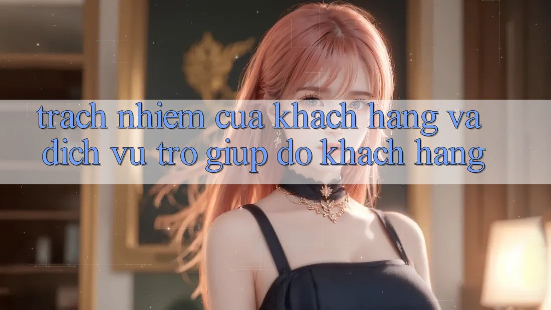 Trách Nhiệm Của Khách hàng Và Dịch Vụ Trợ giúp đỡ Khách Hàng