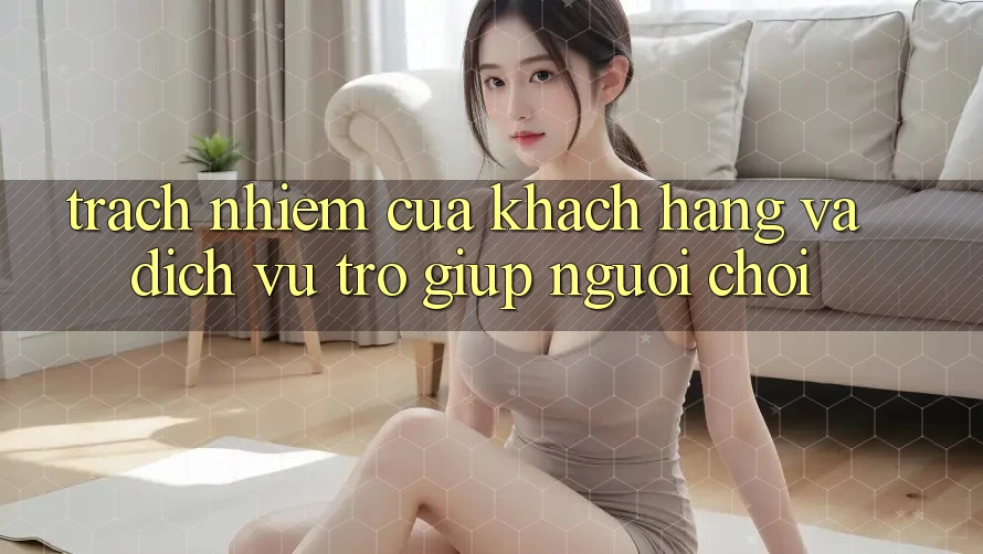 Trách Nhiệm Của Khách hàng Và Dịch Vụ Trợ giúp Người chơi Trách Nhiệm Của Khách hàng Và Dịch Vụ Trợ giúp Người chơi