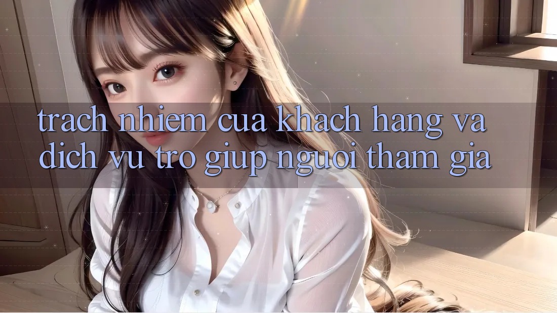 Trách Nhiệm Của Khách hàng Và Dịch Vụ Trợ giúp Người tham gia