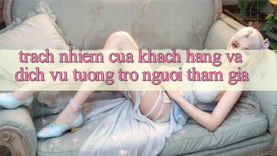Trách Nhiệm Của Khách hàng Và Dịch Vụ Tương trợ Người tham gia Trách Nhiệm Của Khách hàng Và Dịch Vụ Tương trợ Người tham gia