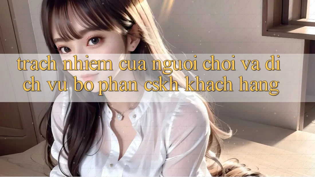 Trách Nhiệm Của Người chơi Và Dịch Vụ Bộ phận CSKH Khách Hàng Trách Nhiệm Của Người chơi Và Dịch Vụ Bộ phận CSKH Khách Hàng