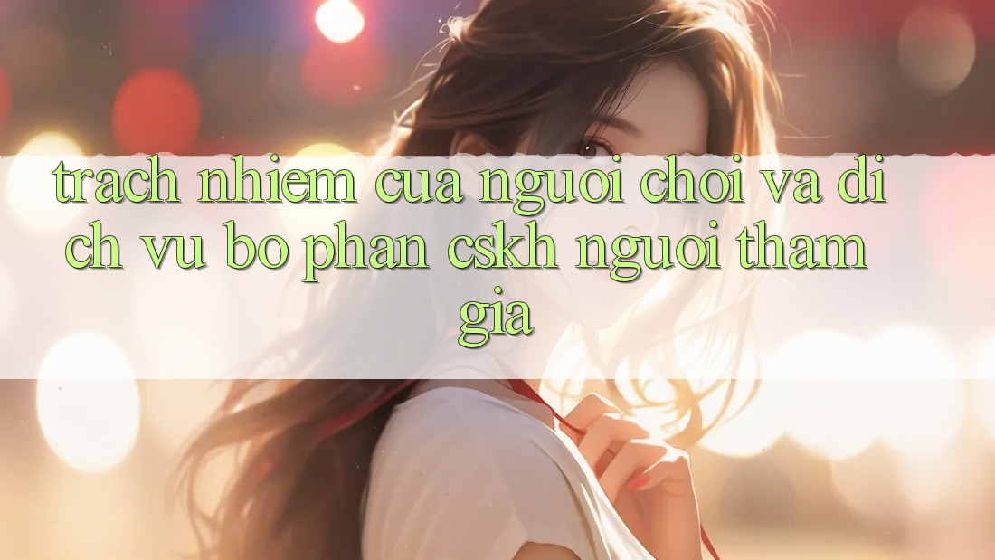 Trách Nhiệm Của Người Chơi Và Dịch Vụ Bộ phận CSKH Người tham gia Trách Nhiệm Của Người Chơi Và Dịch Vụ Bộ phận CSKH Người tham gia