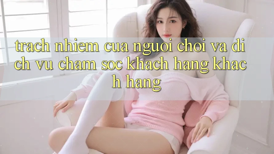 Trách Nhiệm Của Người Chơi Và Dịch Vụ Chăm sóc khách hàng Khách Hàng Trách Nhiệm Của Người Chơi Và Dịch Vụ Chăm sóc khách hàng Khách Hàng