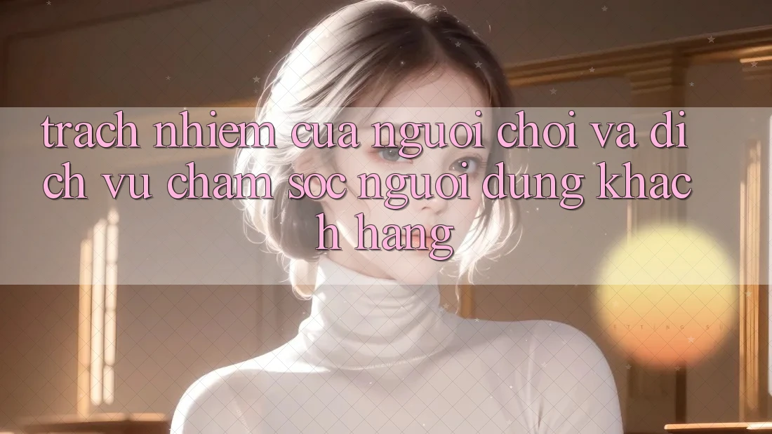 Trách Nhiệm Của Người Chơi Và Dịch Vụ Chăm sóc người dùng Khách Hàng Trách Nhiệm Của Người Chơi Và Dịch Vụ Chăm sóc người dùng Khách Hàng