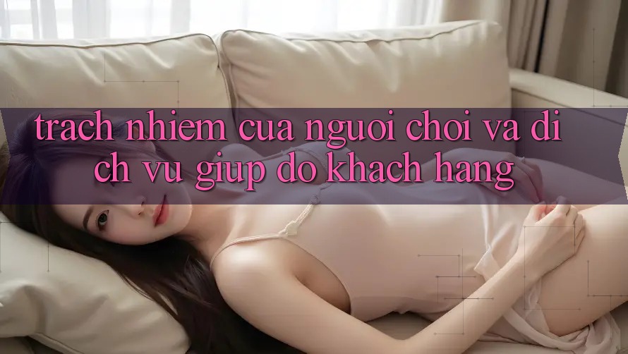 Trách Nhiệm Của Người Chơi Và Dịch Vụ Giúp đỡ Khách Hàng Trách Nhiệm Của Người Chơi Và Dịch Vụ Giúp đỡ Khách Hàng