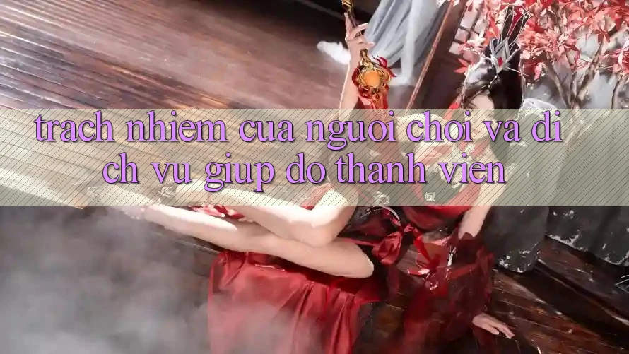 Trách Nhiệm Của Người Chơi Và Dịch Vụ Giúp đỡ Thành viên Trách Nhiệm Của Người Chơi Và Dịch Vụ Giúp đỡ Thành viên