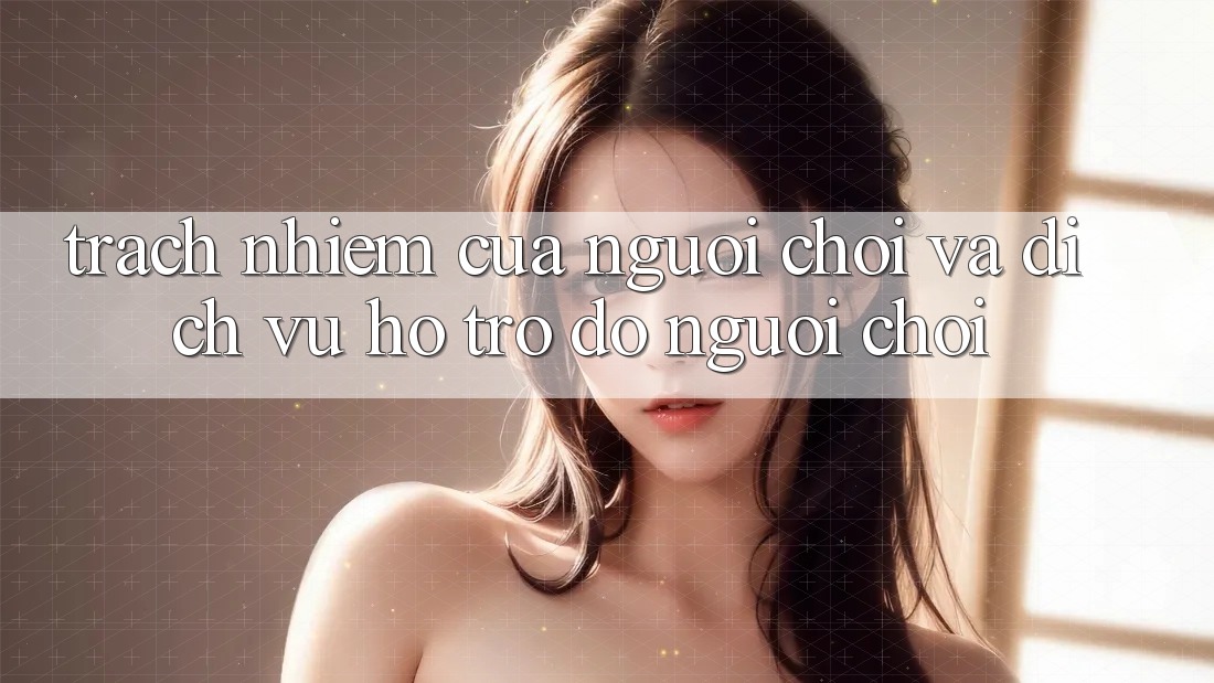 Trách Nhiệm Của Người Chơi Và Dịch Vụ Hỗ trợ đỡ Người chơi
