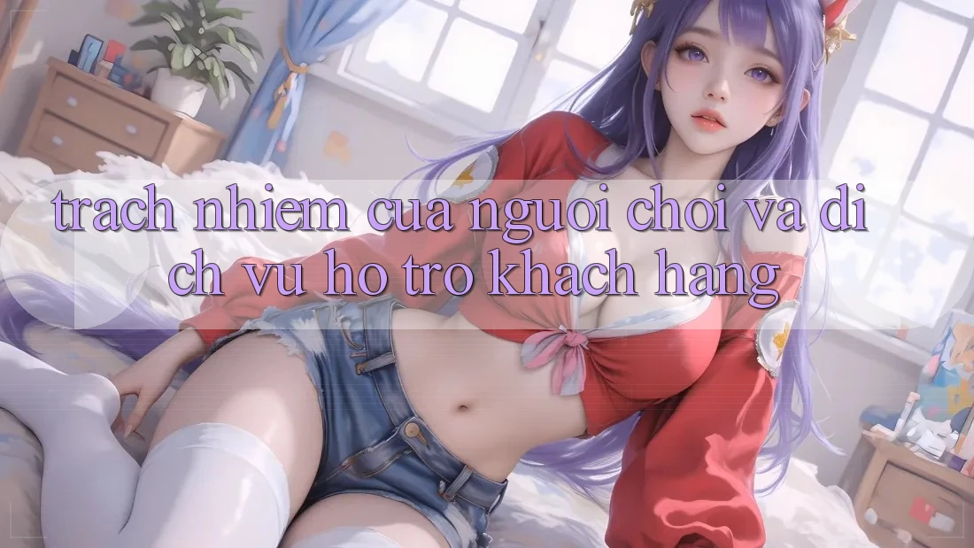 Trách Nhiệm Của Người chơi Và Dịch Vụ Hỗ Trợ Khách Hàng Trách Nhiệm Của Người chơi Và Dịch Vụ Hỗ Trợ Khách Hàng