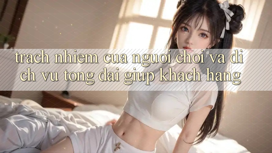 Trách Nhiệm Của Người Chơi Và Dịch Vụ Tổng đài giúp Khách Hàng Trách Nhiệm Của Người Chơi Và Dịch Vụ Tổng đài giúp Khách Hàng