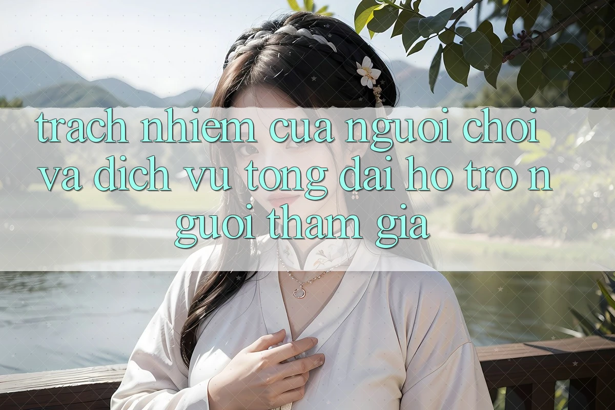 Trách Nhiệm Của Người Chơi Và Dịch Vụ Tổng đài hỗ trợ Người tham gia Trách Nhiệm Của Người Chơi Và Dịch Vụ Tổng đài hỗ trợ Người tham gia