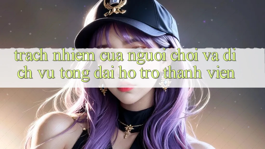 Trách Nhiệm Của Người Chơi Và Dịch Vụ Tổng đài hỗ trợ Thành viên Trách Nhiệm Của Người Chơi Và Dịch Vụ Tổng đài hỗ trợ Thành viên