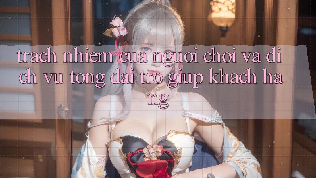 Trách Nhiệm Của Người Chơi Và Dịch Vụ Tổng đài trợ giúp Khách Hàng Trách Nhiệm Của Người Chơi Và Dịch Vụ Tổng đài trợ giúp Khách Hàng