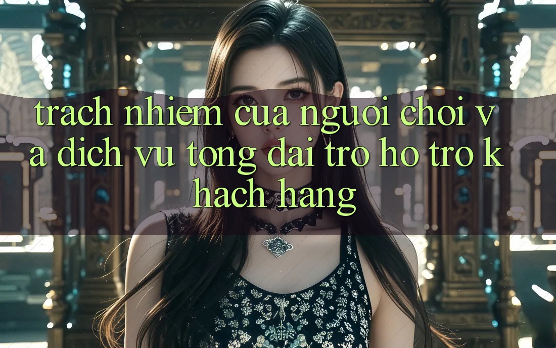 Trách Nhiệm Của Người Chơi Và Dịch Vụ Tổng đài trợ hỗ trợ Khách Hàng Trách Nhiệm Của Người Chơi Và Dịch Vụ Tổng đài trợ hỗ trợ Khách Hàng