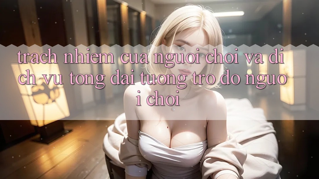 Trách Nhiệm Của Người Chơi Và Dịch Vụ Tổng đài tương trợ đỡ Người chơi Trách Nhiệm Của Người Chơi Và Dịch Vụ Tổng đài tương trợ đỡ Người chơi