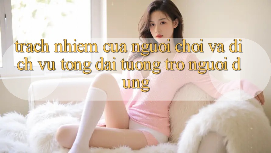 Trách Nhiệm Của Người Chơi Và Dịch Vụ Tổng đài tương trợ Người dùng Trách Nhiệm Của Người Chơi Và Dịch Vụ Tổng đài tương trợ Người dùng