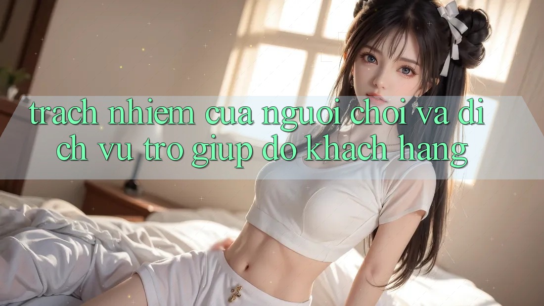 Trách Nhiệm Của Người Chơi Và Dịch Vụ Trợ giúp đỡ Khách Hàng