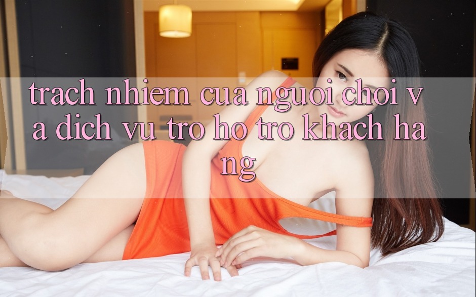 Trách Nhiệm Của Người Chơi Và Dịch Vụ Trợ hỗ trợ Khách Hàng Trách Nhiệm Của Người Chơi Và Dịch Vụ Trợ hỗ trợ Khách Hàng