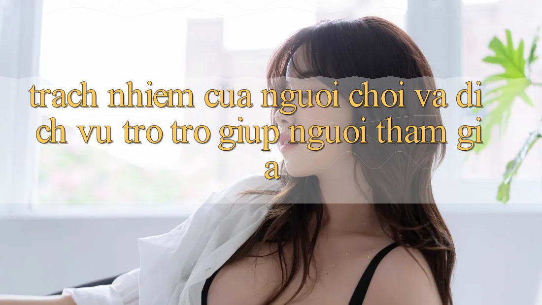 Trách Nhiệm Của Người Chơi Và Dịch Vụ Trợ trợ giúp Người tham gia Trách Nhiệm Của Người Chơi Và Dịch Vụ Trợ trợ giúp Người tham gia