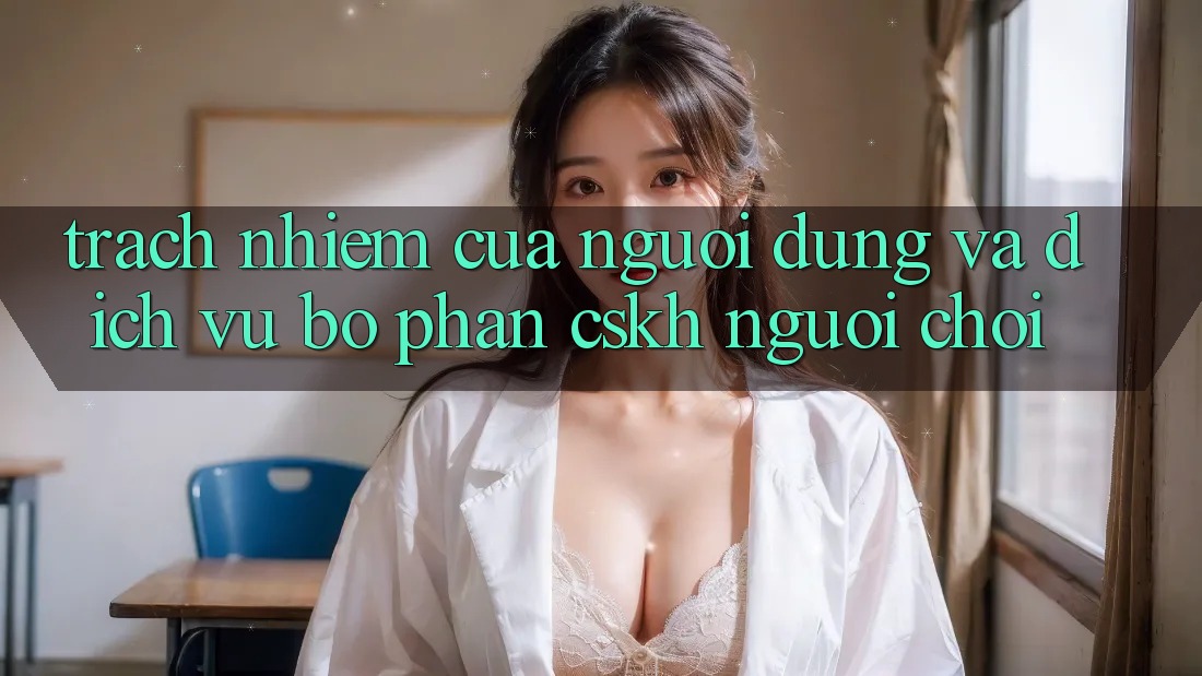 Trách Nhiệm Của Người dùng Và Dịch Vụ Bộ phận CSKH Người chơi Trách Nhiệm Của Người dùng Và Dịch Vụ Bộ phận CSKH Người chơi