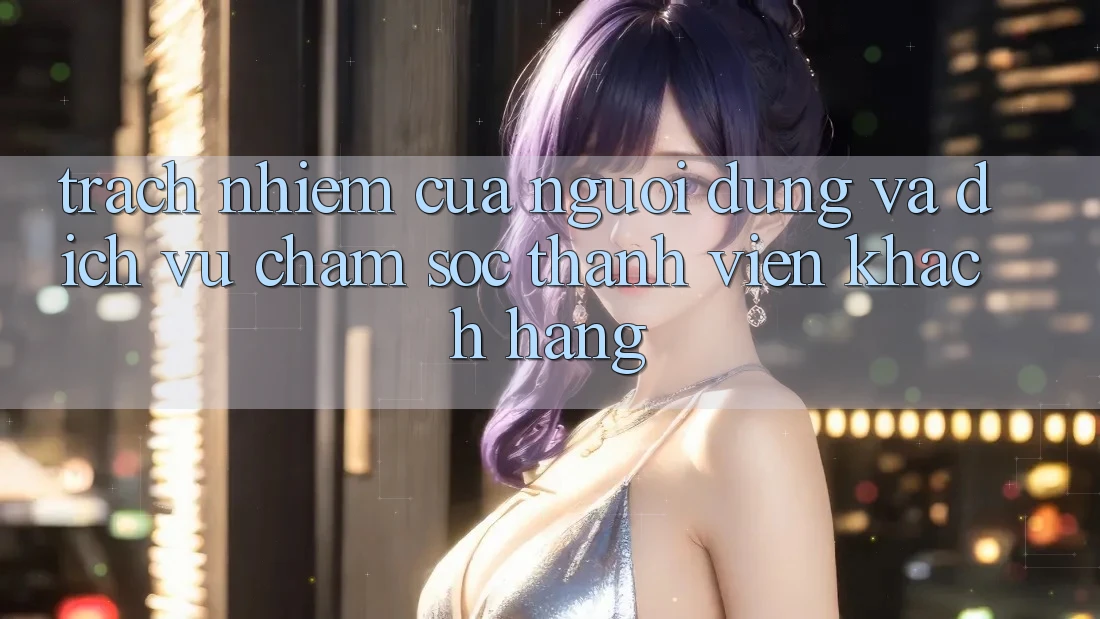 Trách Nhiệm Của Người dùng Và Dịch Vụ Chăm sóc thành viên Khách Hàng Trách Nhiệm Của Người dùng Và Dịch Vụ Chăm sóc thành viên Khách Hàng