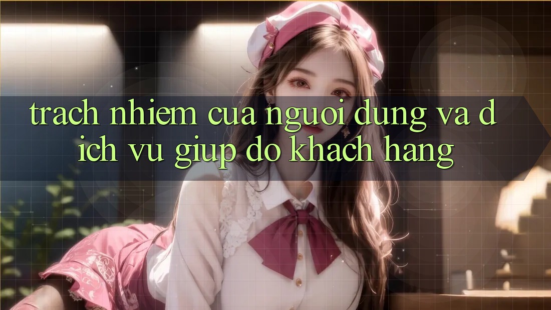 Trách Nhiệm Của Người dùng Và Dịch Vụ Giúp đỡ Khách Hàng Trách Nhiệm Của Người dùng Và Dịch Vụ Giúp đỡ Khách Hàng