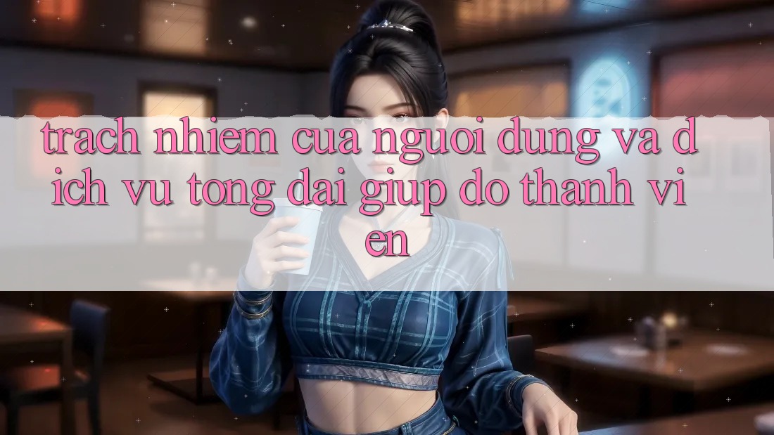 Trách Nhiệm Của Người dùng Và Dịch Vụ Tổng đài giúp đỡ Thành viên Trách Nhiệm Của Người dùng Và Dịch Vụ Tổng đài giúp đỡ Thành viên