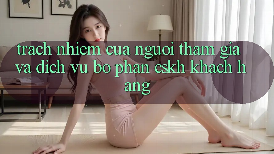 Trách Nhiệm Của Người tham gia Và Dịch Vụ Bộ phận CSKH Khách Hàng