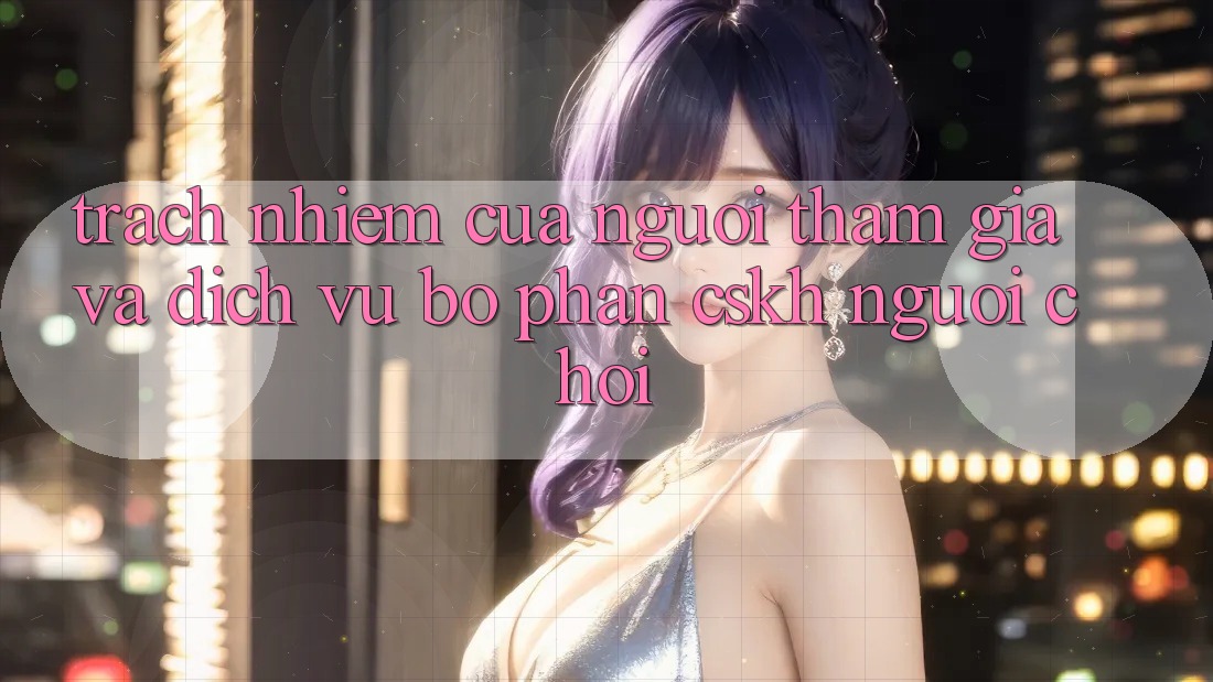 Trách Nhiệm Của Người tham gia Và Dịch Vụ Bộ phận CSKH Người chơi