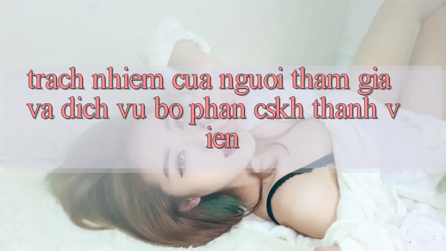 Trách Nhiệm Của Người tham gia Và Dịch Vụ Bộ phận CSKH Thành viên Trách Nhiệm Của Người tham gia Và Dịch Vụ Bộ phận CSKH Thành viên