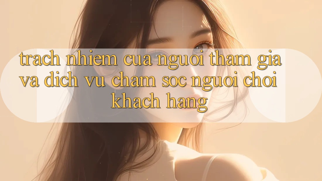 Trách Nhiệm Của Người tham gia Và Dịch Vụ Chăm sóc người chơi Khách Hàng Trách Nhiệm Của Người tham gia Và Dịch Vụ Chăm sóc người chơi Khách Hàng