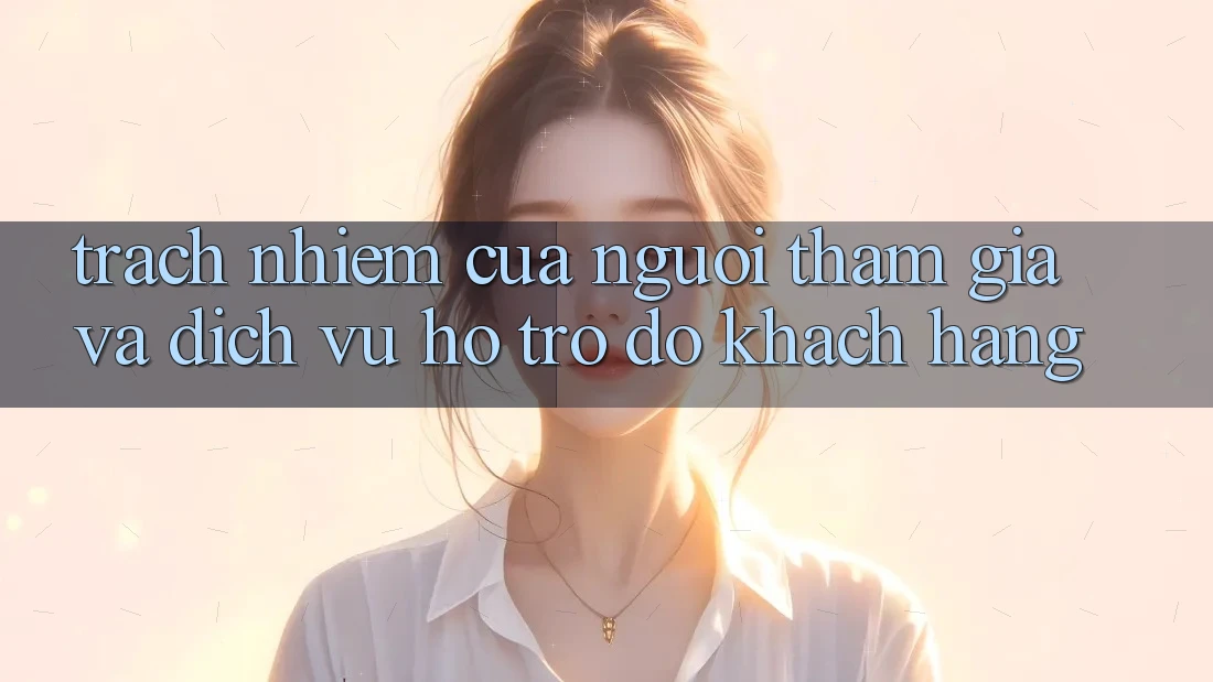 Trách Nhiệm Của Người tham gia Và Dịch Vụ Hỗ trợ đỡ Khách Hàng Trách Nhiệm Của Người tham gia Và Dịch Vụ Hỗ trợ đỡ Khách Hàng