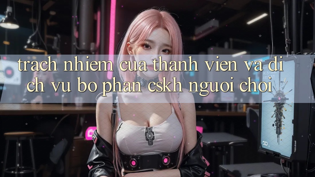 Trách Nhiệm Của Thành viên Và Dịch Vụ Bộ phận CSKH Người chơi Trách Nhiệm Của Thành viên Và Dịch Vụ Bộ phận CSKH Người chơi