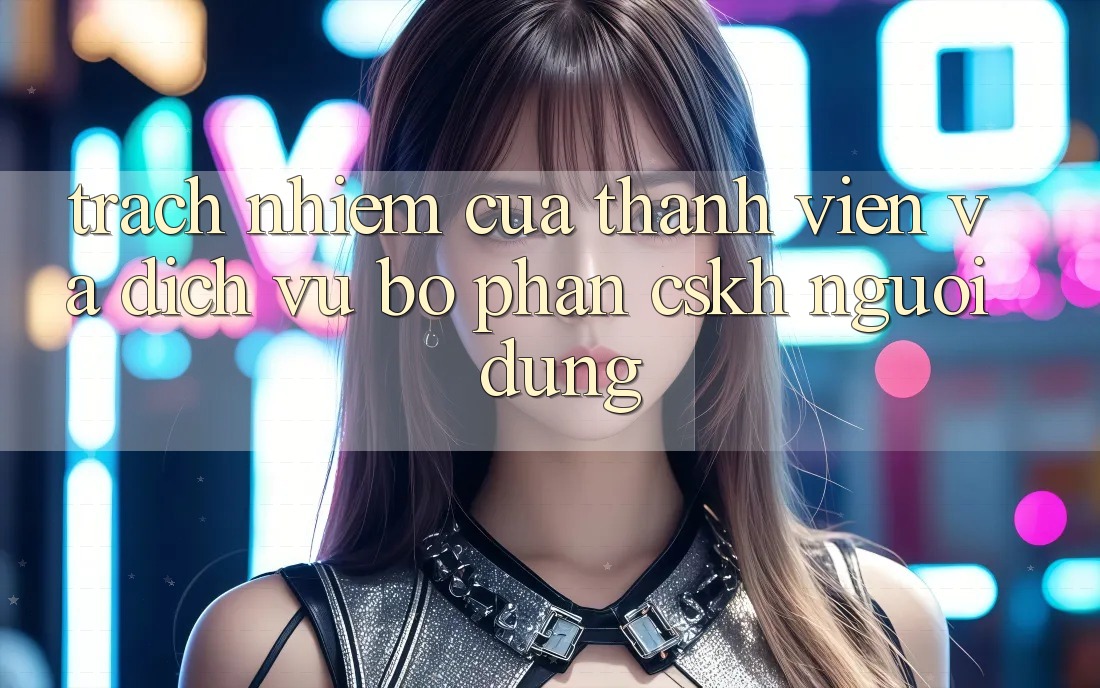 Trách Nhiệm Của Thành viên Và Dịch Vụ Bộ phận CSKH Người dùng
