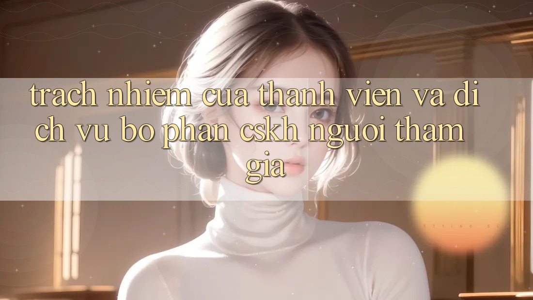 Trách Nhiệm Của Thành viên Và Dịch Vụ Bộ phận CSKH Người tham gia Trách Nhiệm Của Thành viên Và Dịch Vụ Bộ phận CSKH Người tham gia
