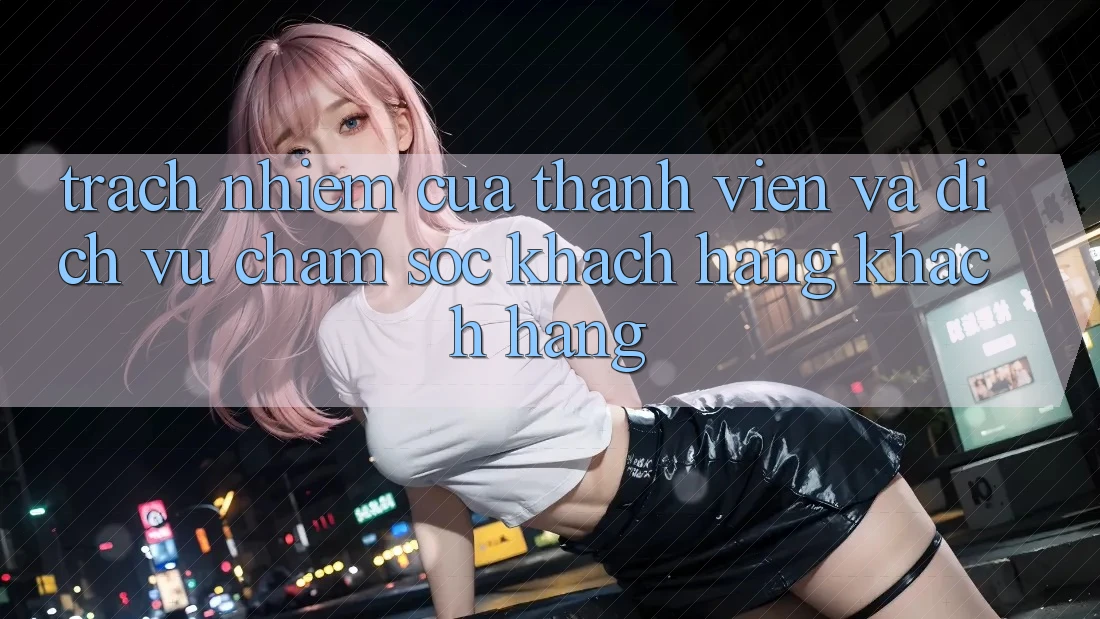 Trách Nhiệm Của Thành viên Và Dịch Vụ Chăm sóc khách hàng Khách Hàng