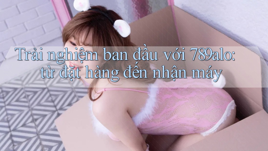 Trải nghiệm ban đầu với 789alo: từ đặt hàng đến nhận máy Trải nghiệm ban đầu với 789alo: từ đặt hàng đến nhận máy
