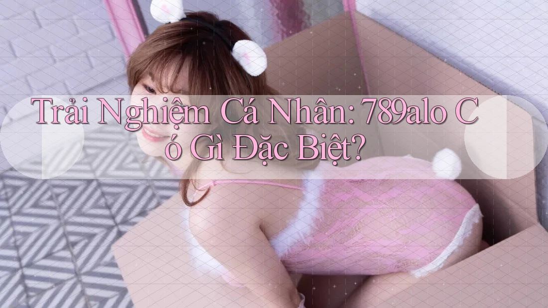 Trải Nghiệm Cá Nhân: 789alo Có Gì Đặc Biệt? Trải Nghiệm Cá Nhân: 789alo Có Gì Đặc Biệt?