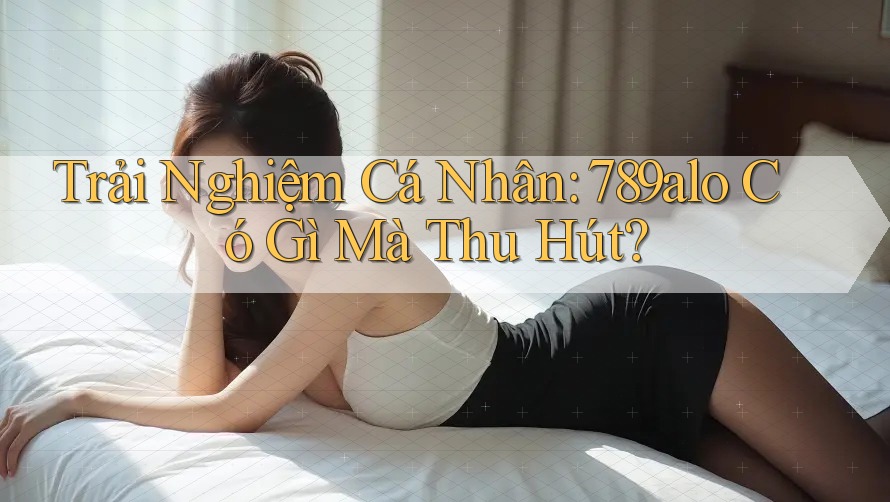 Trải Nghiệm Cá Nhân: 789alo Có Gì Mà Thu Hút? Trải Nghiệm Cá Nhân: 789alo Có Gì Mà Thu Hút?
