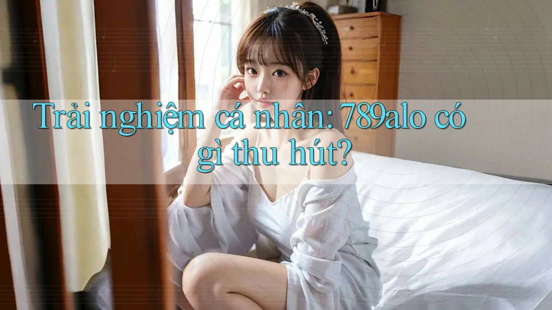 Trải nghiệm cá nhân: 789alo có gì thu hút? Trải nghiệm cá nhân: 789alo có gì thu hút?