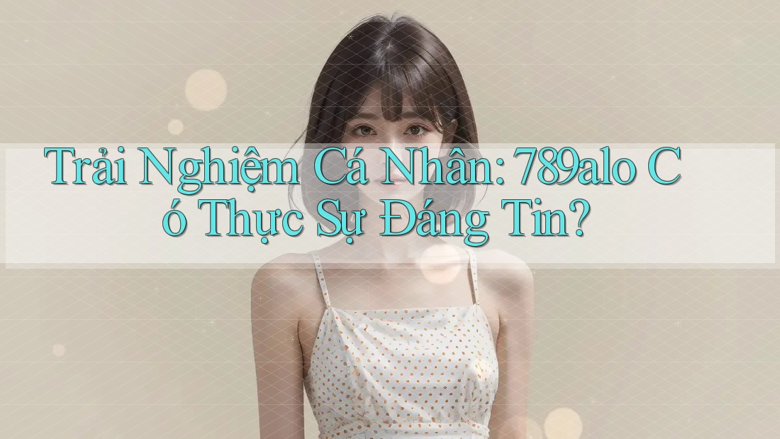 Trải Nghiệm Cá Nhân: 789alo Có Thực Sự Đáng Tin? Trải Nghiệm Cá Nhân: 789alo Có Thực Sự Đáng Tin?